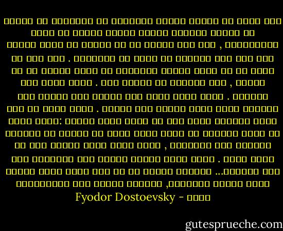 إنه يتفق لي كثيرا أثناء اندفاعي في الاحلام أن تستبد بي حماسة ششديدة ورغبة عارمة جامحة في خدمة الانسانية , حتى لقد ارتضي أن أن أُصلب في سبيل البشر إذا بدا هذا ضروريا في لحظة من اللحظات . ومع ذلك لو أريد لي أن أعيش يومين متتالين في غرفة واحدة مع أي إنسان , لما استطعت إن أحتمل ذلك . إنني أعرف هذا بتجربة . فمتى وجدت نفسي قرب إنسان آخر أحسست بأن شخصيته تصدم ذاتي وتجور على حريتي . إنني قادر في مدى أربع وعشرين ساعة على أن أكره أحسن إنسان :فهذا يصبح في نظري إنسانا لا يطاق لأنه مسرف في البطء في تناوله الطعام على المائدة , وهذا لأنه مصاب بزكام فهو لا ينفك يمخط . إنني أصبح عدواً للبشر متى اقتربوا مني ولو قليلاً... ولكنني لاحظت في كل مرة أنني كلما ازددت كرها للبشر أفراداً, ازدادت حرارة حبي للإنسانية جملة - Fyodor Dostoevsky