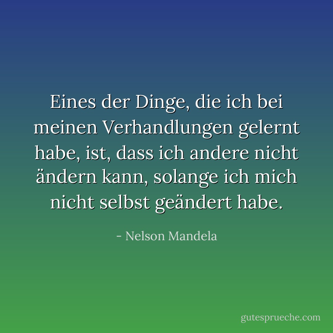 Eines der Dinge, die ich bei meinen Verhandlungen gelernt habe, ist, dass ich andere nicht ändern kann, solange ich mich nicht selbst geändert habe. - Nelson Mandela<