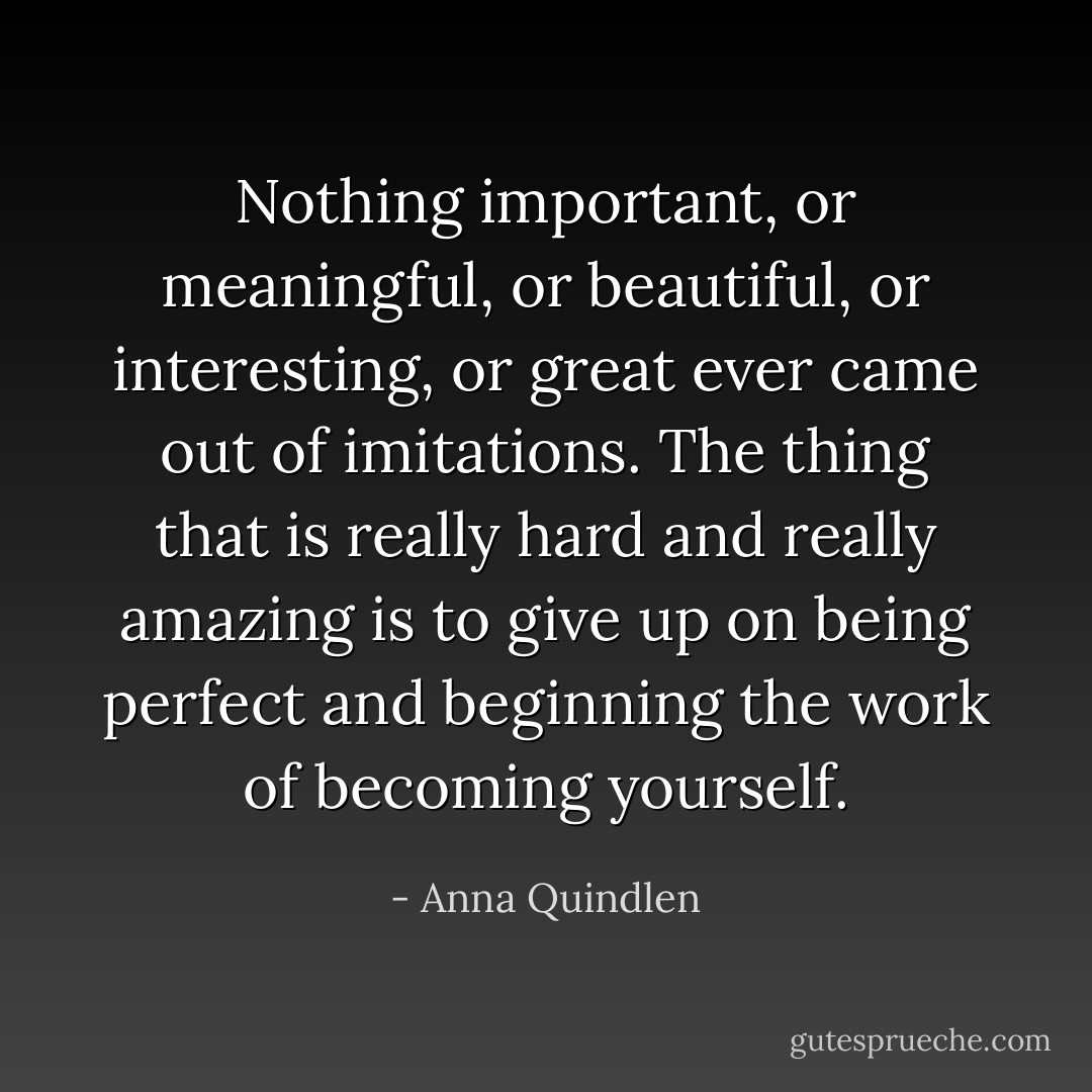 Nothing important, or meaningful, or beautiful, or interesting, or great ever came out of imitations. The thing that is really hard and really amazing is to give up on being perfect and beginning the work of becoming yourself. - Anna Quindlen