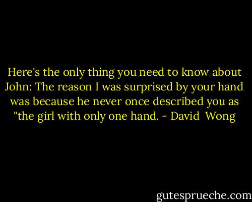 Here's the only thing you need to know about John: The reason I was surprised by your hand was because he never once described you as "the girl with only one hand. - David  Wong