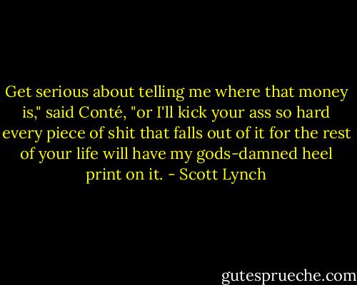 Get serious about telling me where that money is," said Conté, "or I'll kick your ass so hard every piece of shit that falls out of it for the rest of your life will have my gods-damned heel print on it. - Scott Lynch
