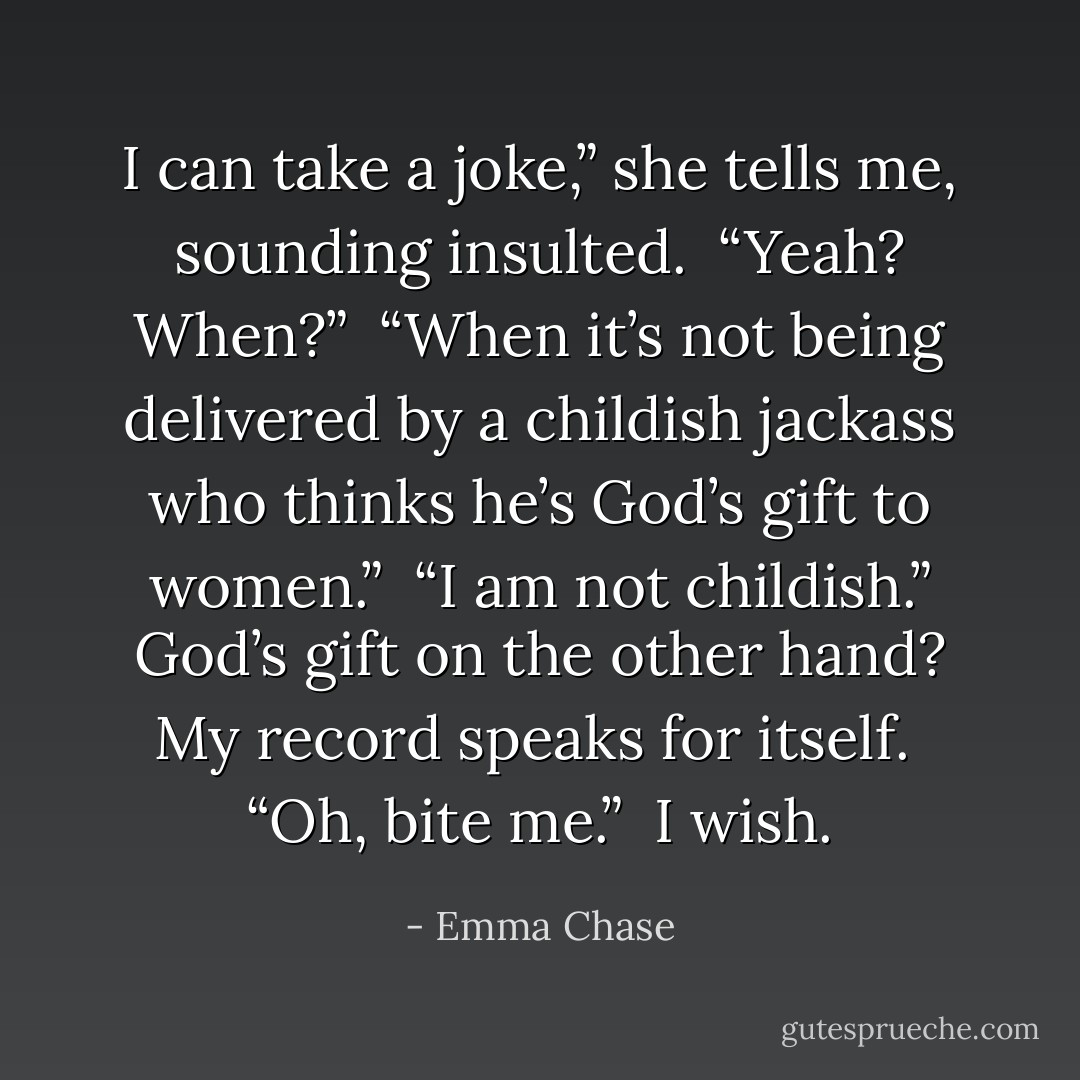 I can take a joke,” she tells me, sounding insulted. <br />“Yeah? When?” <br />“When it’s not being delivered by a childish jackass who thinks he’s God’s gift to women.”<br /> “I am not childish.” God’s gift on the other hand? My record speaks for itself. <br />“Oh, bite me.” <br />I wish. - Emma Chase