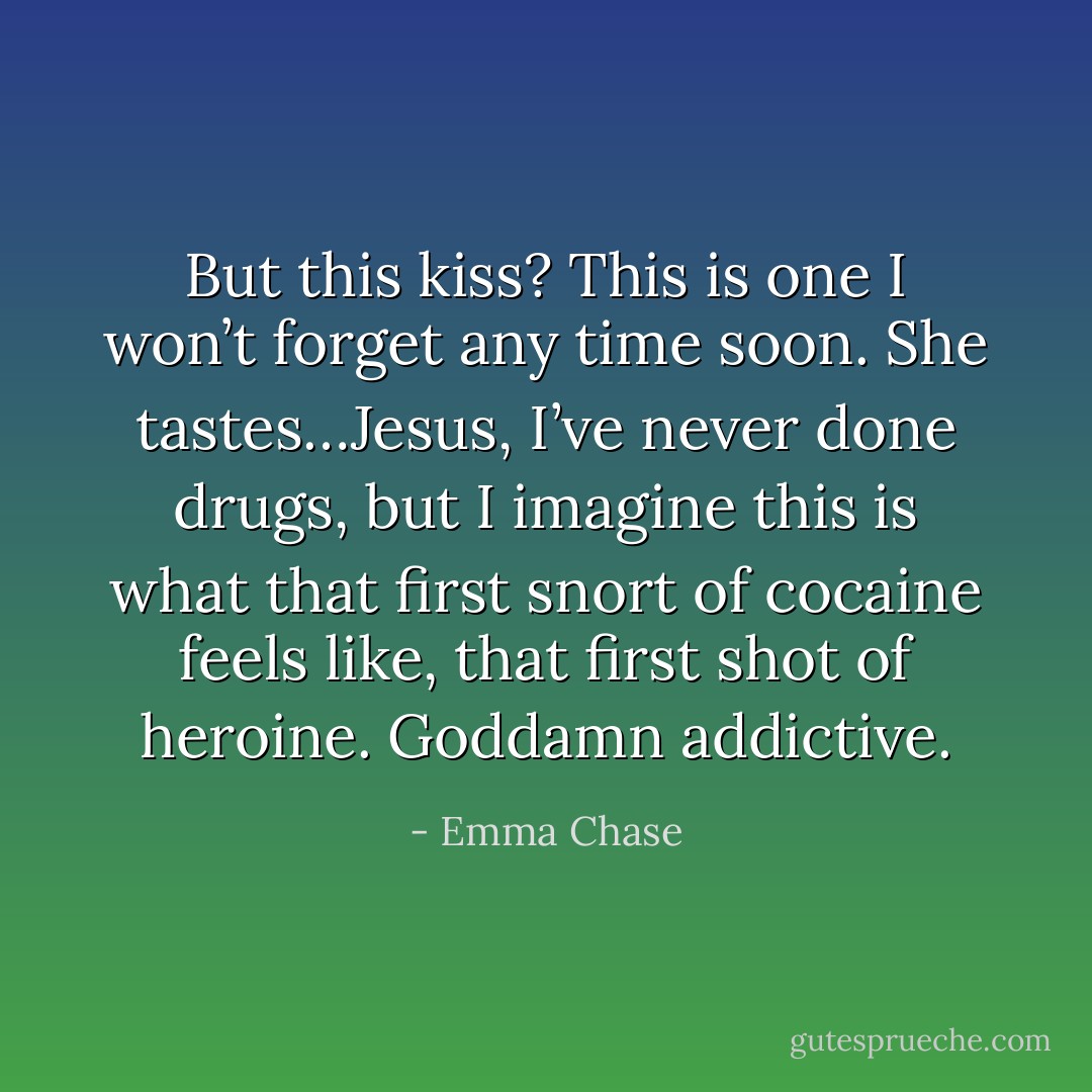 But this kiss? This is one I won’t forget any time soon. She tastes…Jesus, I’ve never done drugs, but I imagine this is what that first snort of cocaine feels like, that first shot of heroine. Goddamn addictive. - Emma Chase