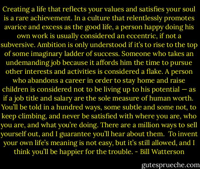 Creating a life that reflects your values and satisfies your soul is a rare achievement. In a culture that relentlessly promotes avarice and excess as the good life, a person happy doing his own work is usually considered an eccentric, if not a subversive. Ambition is only understood if it’s to rise to the top of some imaginary ladder of success. Someone who takes an undemanding job because it affords him the time to pursue other interests and activities is considered a flake. A person who abandons a career in order to stay home and raise children is considered not to be living up to his potential — as if a job title and salary are the sole measure of human worth.<br /><br />You’ll be told in a hundred ways, some subtle and some not, to keep climbing, and never be satisfied with where you are, who you are, and what you’re doing. There are a million ways to sell yourself out, and I guarantee you’ll hear about them.<br /><br />To invent your own life’s meaning is not easy, but it’s still allowed, and I think you’ll be happier for the trouble. - Bill Watterson