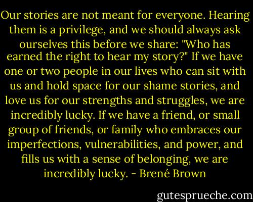 Our stories are not meant for everyone. Hearing them is a privilege, and we should always ask ourselves this before we share: "Who has earned the right to hear my story?" If we have one or two people in our lives who can sit with us and hold space for our shame stories, and love us for our strengths and struggles, we are incredibly lucky. If we have a friend, or small group of friends, or family who embraces our imperfections, vulnerabilities, and power, and fills us with a sense of belonging, we are incredibly lucky. - Brené Brown