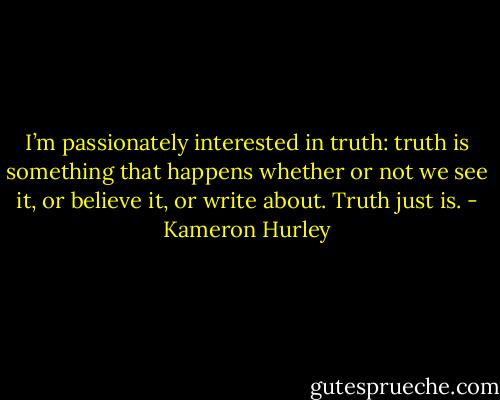 I’m passionately interested in truth: truth is something that happens whether or not we see it, or believe it, or write about. Truth just is. - Kameron Hurley