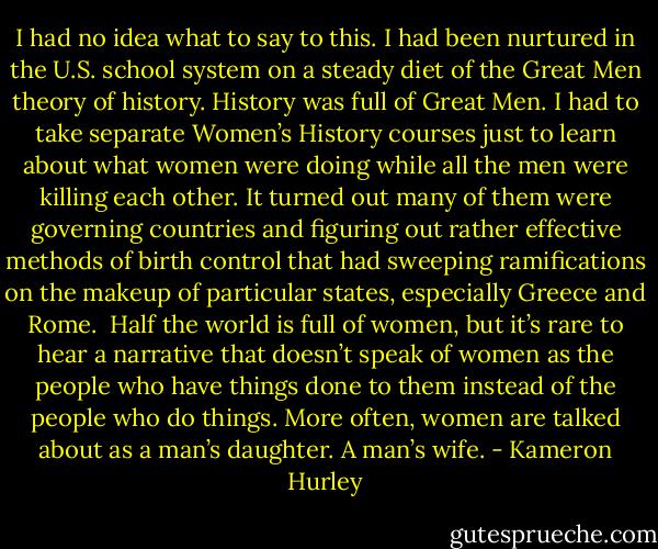 I had no idea what to say to this. I had been nurtured in the U.S. school system on a steady diet of the Great Men theory of history. History was full of Great Men. I had to take separate Women’s History courses just to learn about what women were doing while all the men were killing each other. It turned out many of them were governing countries and figuring out rather effective methods of birth control that had sweeping ramifications on the makeup of particular states, especially Greece and Rome.<br /><br />Half the world is full of women, but it’s rare to hear a narrative that doesn’t speak of women as the people who have things done to them instead of the people who do things. More often, women are talked about as a man’s daughter. A man’s wife. - Kameron Hurley