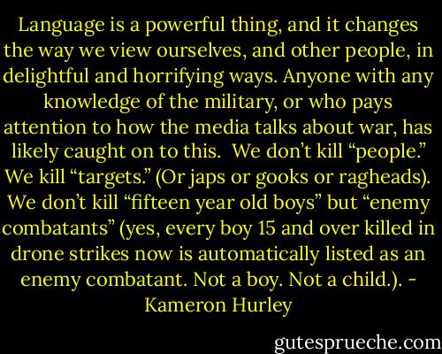 Language is a powerful thing, and it changes the way we view ourselves, and other people, in delightful and horrifying ways. Anyone with any knowledge of the military, or who pays attention to how the media talks about war, has likely caught on to this.<br /><br />We don’t kill “people.” We kill “targets.” (Or japs or gooks or ragheads). We don’t kill “fifteen year old boys” but “enemy combatants” (yes, every boy 15 and over killed in drone strikes now is automatically listed as an enemy combatant. Not a boy. Not a child.). - Kameron Hurley