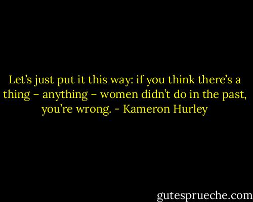 Let’s just put it this way: if you think there’s a thing – anything – women didn’t do in the past, you’re wrong. - Kameron Hurley
