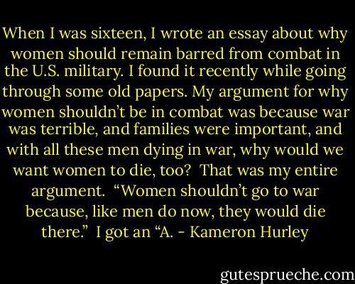 When I was sixteen, I wrote an essay about why women should remain barred from combat in the U.S. military. I found it recently while going through some old papers. My argument for why women shouldn’t be in combat was because war was terrible, and families were important, and with all these men dying in war, why would we want women to die, too?<br /><br />That was my entire argument.<br /><br />“Women shouldn’t go to war because, like men do now, they would die there.”<br /><br />I got an “A. - Kameron Hurley