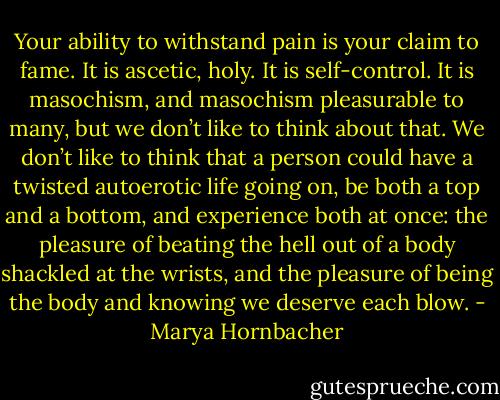 Your ability to withstand pain is your claim to fame. It is ascetic, holy. It is self-control. It is masochism, and masochism pleasurable to many, but we don’t like to think about that. We don’t like to think that a person could have a twisted autoerotic life going on, be both a top and a bottom, and experience both at once: the pleasure of beating the hell out of a body shackled at the wrists, and the pleasure of being the body and knowing we deserve each blow. - Marya Hornbacher