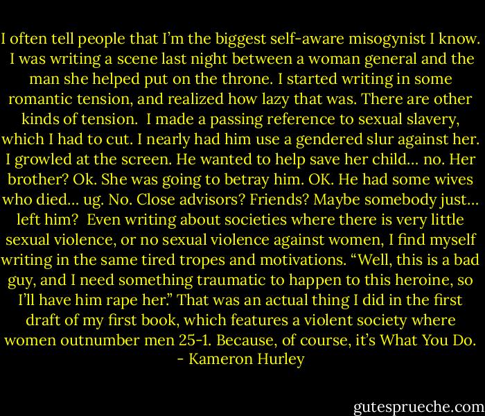 I often tell people that I’m the biggest self-aware misogynist I know.<br /><br />I was writing a scene last night between a woman general and the man she helped put on the throne. I started writing in some romantic tension, and realized how lazy that was. There are other kinds of tension.<br /><br />I made a passing reference to sexual slavery, which I had to cut. I nearly had him use a gendered slur against her. I growled at the screen. He wanted to help save her child… no. Her brother? Ok. She was going to betray him. OK. He had some wives who died… ug. No. Close advisors? Friends? Maybe somebody just… left him?<br /><br />Even writing about societies where there is very little sexual violence, or no sexual violence against women, I find myself writing in the same tired tropes and motivations. “Well, this is a bad guy, and I need something traumatic to happen to this heroine, so I’ll have him rape her.” That was an actual thing I did in the first draft of my first book, which features a violent society where women outnumber men 25-1. Because, of course, it’s What You Do. - Kameron Hurley