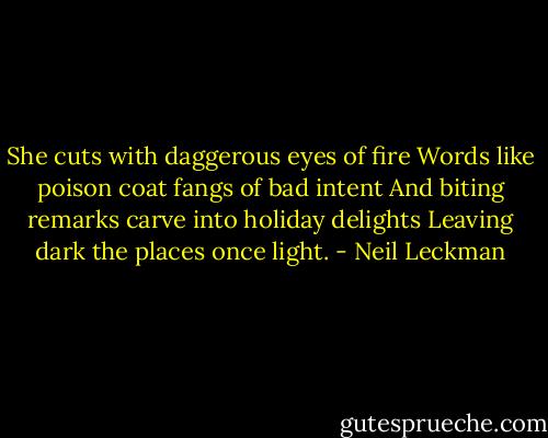 She cuts with daggerous eyes of fire<br />Words like poison coat fangs of bad intent<br />And biting remarks carve into holiday delights<br />Leaving dark the places once light. - Neil Leckman