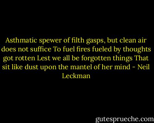 Asthmatic spewer of filth gasps, but clean air does not suffice<br />To fuel fires fueled by thoughts got rotten<br />Lest we all be forgotten things<br />That sit like dust upon the mantel of her mind - Neil Leckman