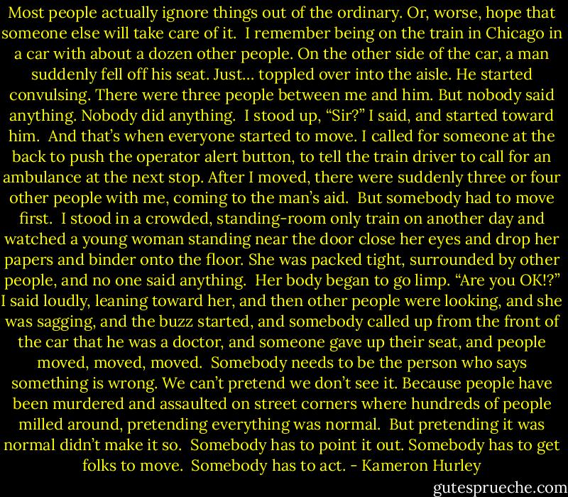 Most people actually ignore things out of the ordinary. Or, worse, hope that someone else will take care of it.<br /><br />I remember being on the train in Chicago in a car with about a dozen other people. On the other side of the car, a man suddenly fell off his seat. Just… toppled over into the aisle. He started convulsing. There were three people between me and him. But nobody said anything. Nobody did anything.<br /><br />I stood up, “Sir?” I said, and started toward him.<br /><br />And that’s when everyone started to move. I called for someone at the back to push the operator alert button, to tell the train driver to call for an ambulance at the next stop. After I moved, there were suddenly three or four other people with me, coming to the man’s aid.<br /><br />But somebody had to move first.<br /><br />I stood in a crowded, standing-room only train on another day and watched a young woman standing near the door close her eyes and drop her papers and binder onto the floor. She was packed tight, surrounded by other people, and no one said anything.<br /><br />Her body began to go limp. “Are you OK!?” I said loudly, leaning toward her, and then other people were looking, and she was sagging, and the buzz started, and somebody called up from the front of the car that he was a doctor, and someone gave up their seat, and people moved, moved, moved.<br /><br />Somebody needs to be the person who says something is wrong. We can’t pretend we don’t see it. Because people have been murdered and assaulted on street corners where hundreds of people milled around, pretending everything was normal.<br /><br />But pretending it was normal didn’t make it so.<br /><br />Somebody has to point it out. Somebody has to get folks to move.<br /><br />Somebody has to act. - Kameron Hurley