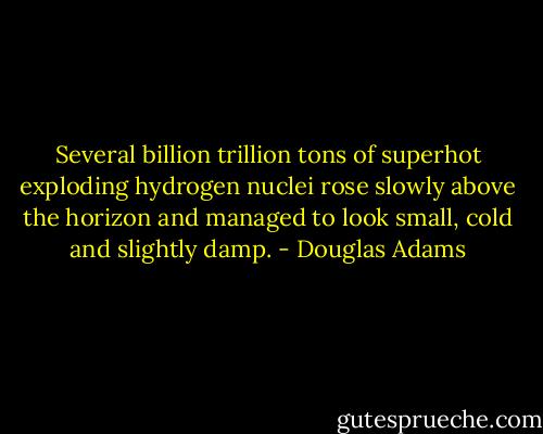 Several billion trillion tons of superhot exploding hydrogen nuclei rose slowly above the horizon and managed to look small, cold and slightly damp. - Douglas Adams