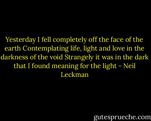 Yesterday I fell completely off the face of the earth<br />Contemplating life, light and love in the darkness of the void<br />Strangely it was in the dark that I found meaning for the light - Neil Leckman