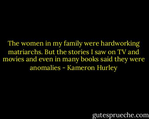 The women in my family were hardworking matriarchs. But the stories I saw on TV and movies and even in many books said they were anomalies - Kameron Hurley