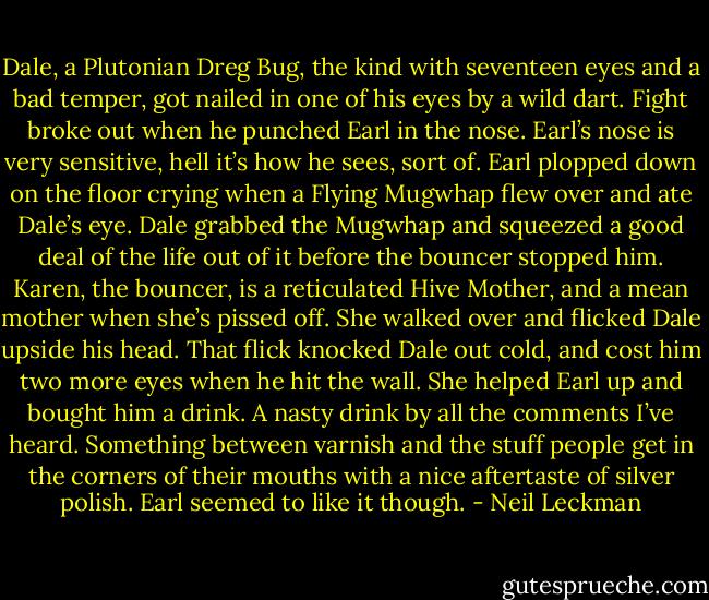 Dale, a Plutonian Dreg Bug, the kind with seventeen eyes and a bad temper, got nailed in one of his eyes by a wild dart. Fight broke out when he punched Earl in the nose. Earl’s nose is very sensitive, hell it’s how he sees, sort of. Earl plopped down on the floor crying when a Flying Mugwhap flew over and ate Dale’s eye. Dale grabbed the Mugwhap and squeezed a good deal of the life out of it before the bouncer stopped him. Karen, the bouncer, is a reticulated Hive Mother, and a mean mother when she’s pissed off. She walked over and flicked Dale upside his head. That flick knocked Dale out cold, and cost him two more eyes when he hit the wall. She helped Earl up and bought him a drink. A nasty drink by all the comments I’ve heard. Something between varnish and the stuff people get in the corners of their mouths with a nice aftertaste of silver polish. Earl seemed to like it though. - Neil Leckman