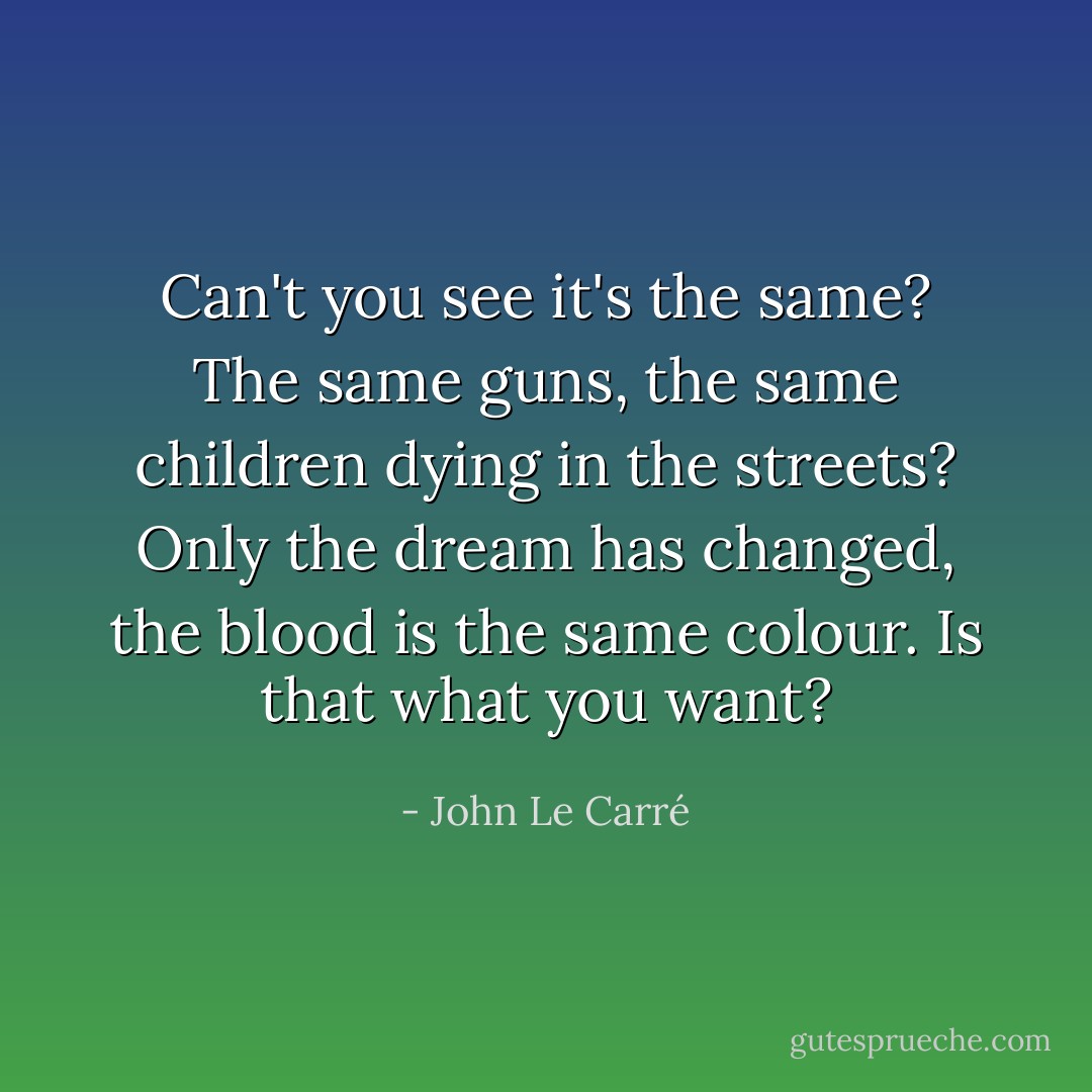 Can't you see it's the same? The same guns, the same children dying in the streets? Only the dream has changed, the blood is the same colour. Is that what you want? - John Le Carré