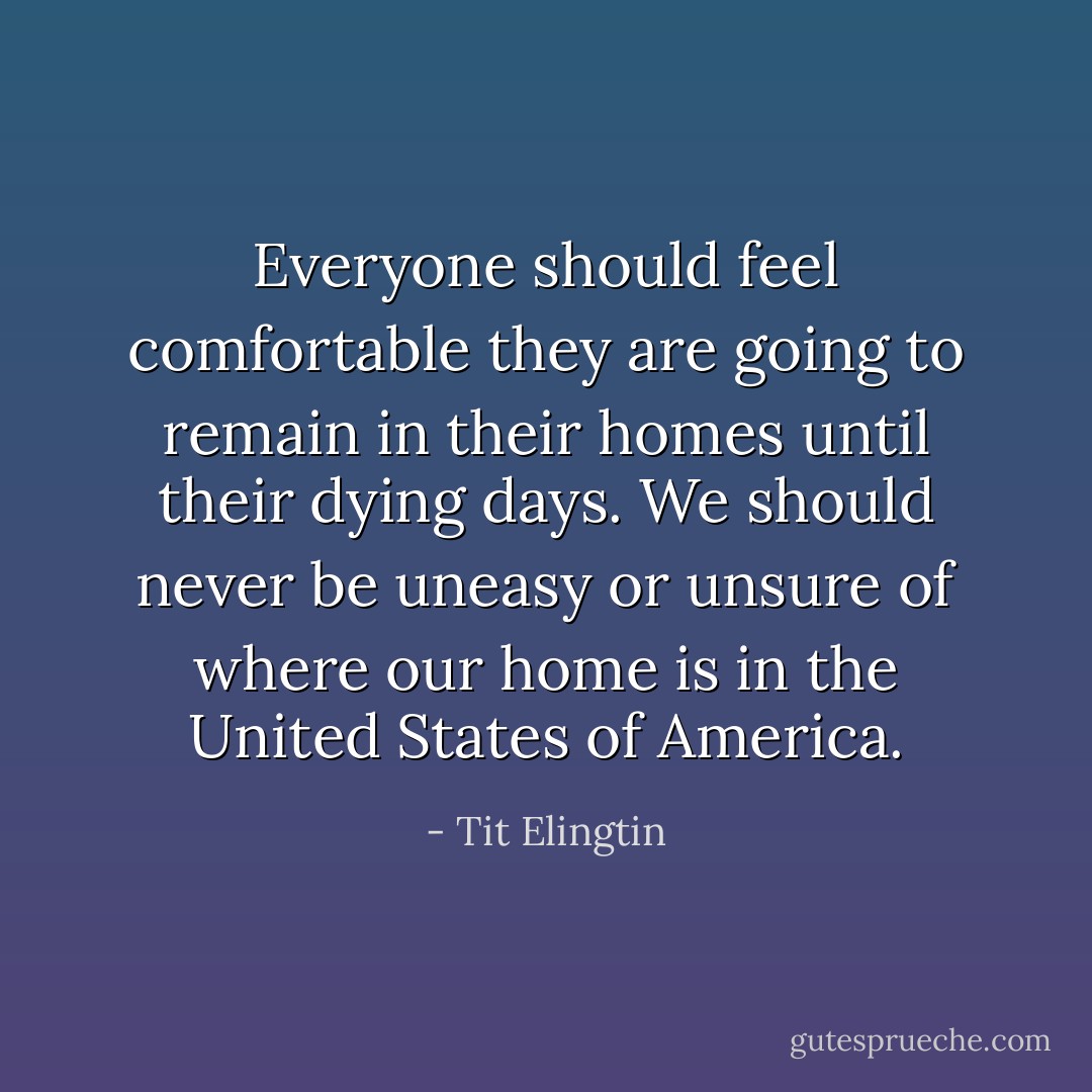 Everyone should feel comfortable they are going to remain in their homes until their dying days. We should never be uneasy or unsure of where our home is in the United States of America. - Tit Elingtin