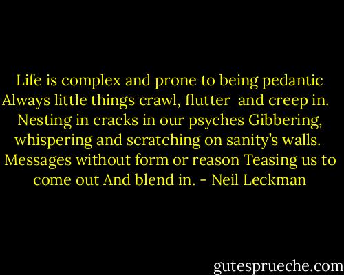 Life is complex and prone to being pedantic<br />Always little things crawl, flutter <br />and creep in. <br /><br />Nesting in cracks in our psyches<br />Gibbering, whispering and scratching<br />on sanity’s walls.<br /><br />Messages without form or reason<br />Teasing us to come out<br />And blend in. - Neil Leckman