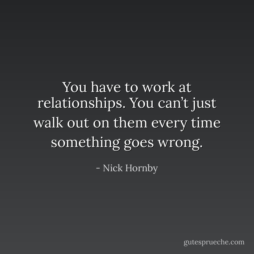 You have to work at relationships. You can’t just walk out on them every time something goes wrong. - Nick Hornby