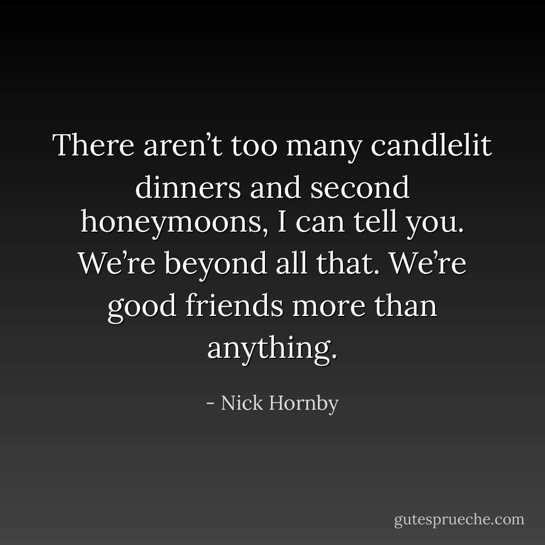 There aren’t too many candlelit dinners and second honeymoons, I can tell you. We’re beyond all that. We’re good friends more than anything. - Nick Hornby