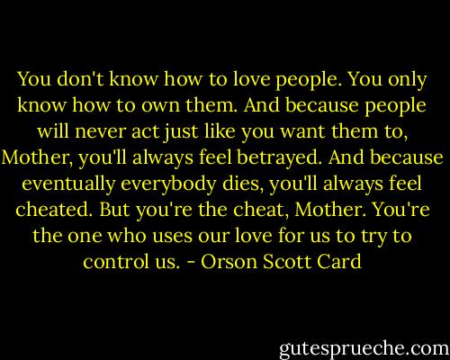 You don't know how to love people. You only know how to own them. And because people will never act just like you want them to, Mother, you'll always feel betrayed. And because eventually everybody dies, you'll always feel cheated. But you're the cheat, Mother. You're the one who uses our love for us to try to control us. - Orson Scott Card