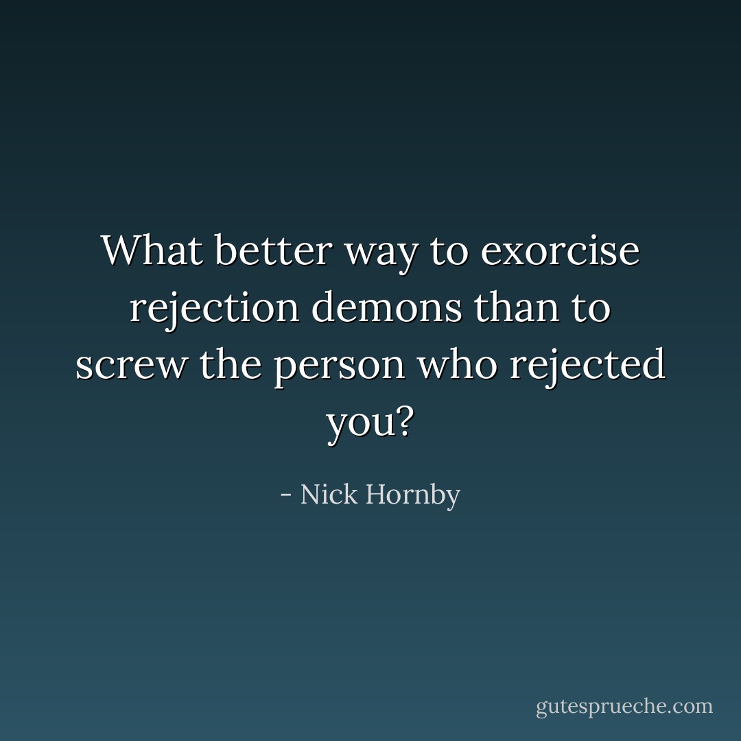 What better way to exorcise rejection demons than to screw the person who rejected you? - Nick Hornby