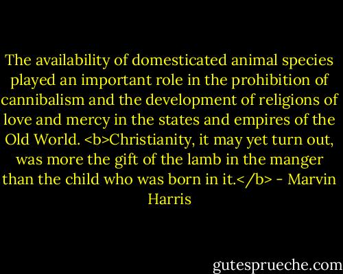 The availability of domesticated animal species played an important role in the prohibition of cannibalism and the development of religions of love and mercy in the states and empires of the Old World. <b>Christianity, it may yet turn out, was more the gift of the lamb in the manger than the child who was born in it.</b> - Marvin Harris