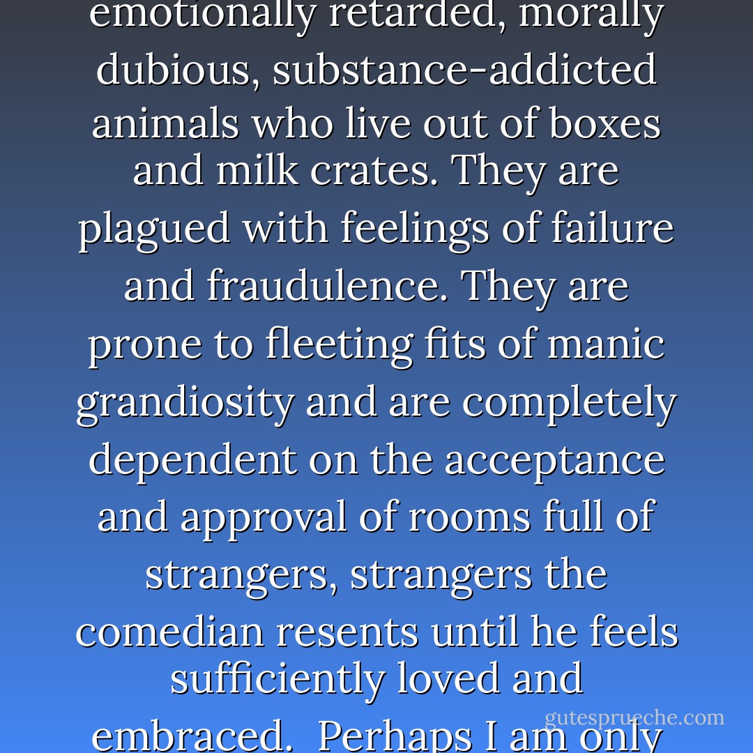 Comedians in their infancy are generally selfish, irresponsible, emotionally retarded, morally dubious, substance-addicted animals who live out of boxes and milk crates. They are plagued with feelings of failure and fraudulence. They are prone to fleeting fits of manic grandiosity and are completely dependent on the acceptance and approval of rooms full of strangers, strangers the comedian resents until he feels sufficiently loved and embraced.<br /><br />Perhaps I am only speaking for myself here. - Marc Maron