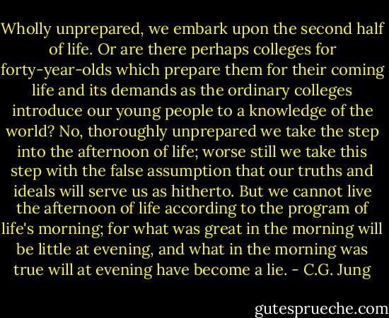 Wholly unprepared, we embark upon the second half of life. Or are there perhaps colleges for forty-year-olds which prepare them for their coming life and its demands as the ordinary colleges introduce our young people to a knowledge of the world? No, thoroughly unprepared we take the step into the afternoon of life; worse still we take this step with the false assumption that our truths and ideals will serve us as hitherto. But we cannot live the afternoon of life according to the program of life's morning; for what was great in the morning will be little at evening, and what in the morning was true will at evening have become a lie. - C.G. Jung