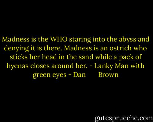 Madness is the WHO staring into the abyss and denying it is there. Madness is an ostrich who sticks her head in the sand while a pack of hyenas closes around her. - Lanky Man with green eyes - Dan       Brown