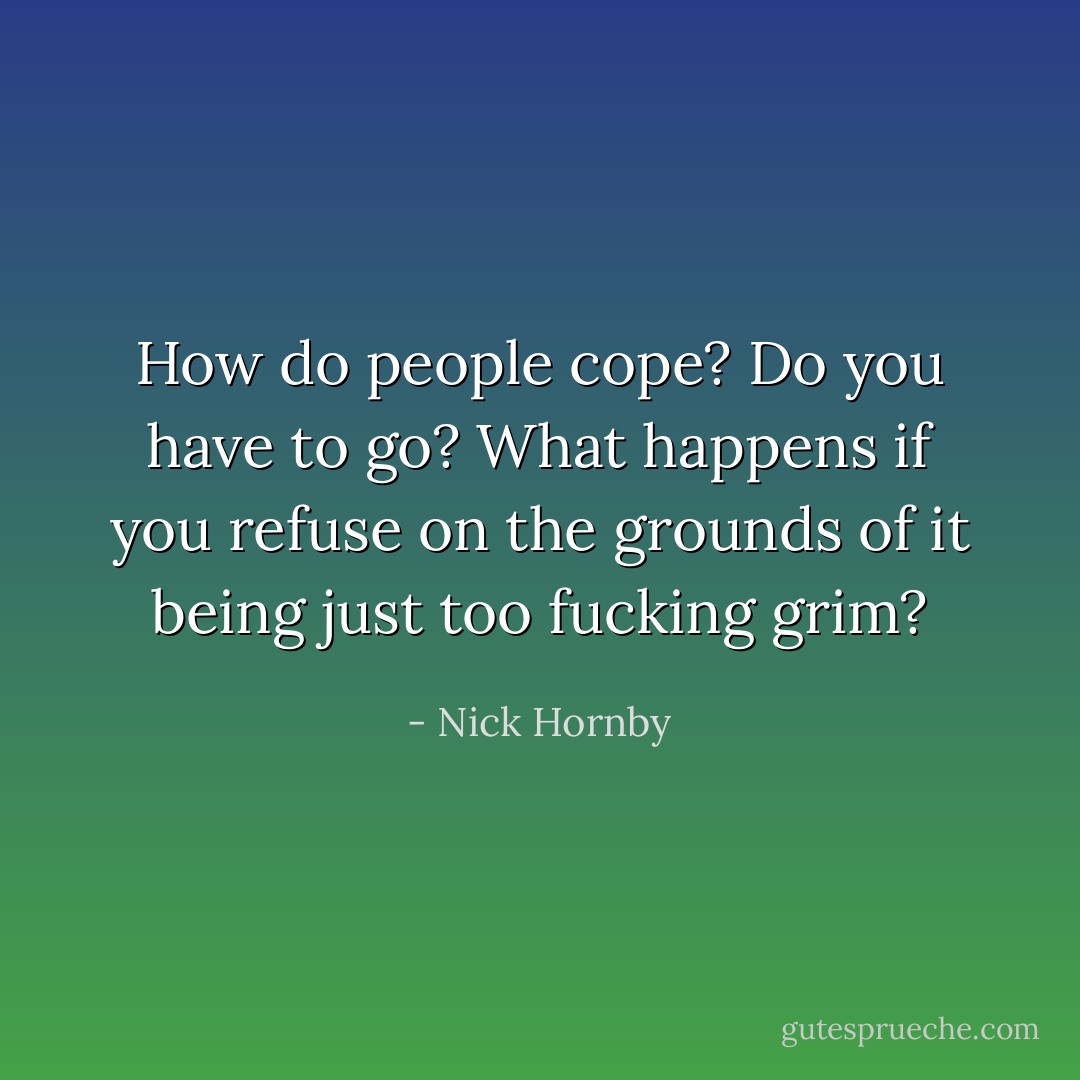How do people cope? Do you have to go? What happens if you refuse on the grounds of it being just too fucking grim? - Nick Hornby