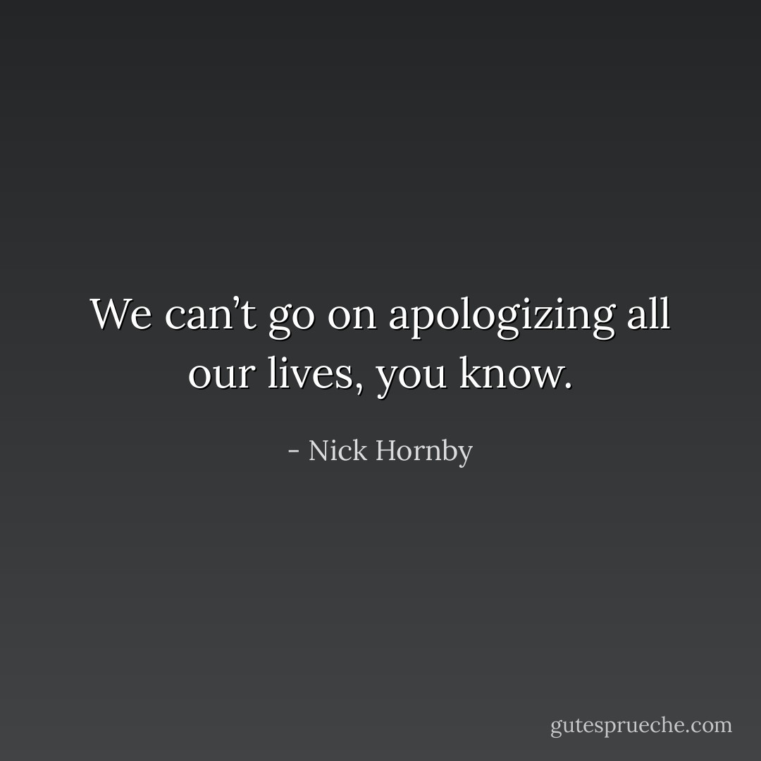 We can’t go on apologizing all our lives, you know. - Nick Hornby