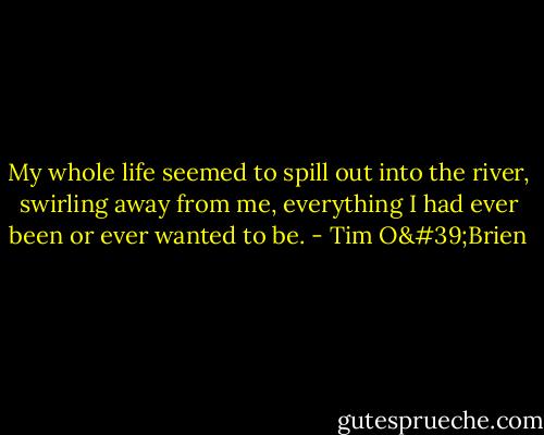 My whole life seemed to spill out into the river, swirling away from me, everything I had ever been or ever wanted to be. - Tim O'Brien