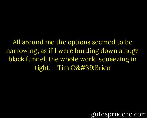 All around me the options seemed to be narrowing, as if I were hurtling down a huge black funnel, the whole world squeezing in tight. - Tim O'Brien