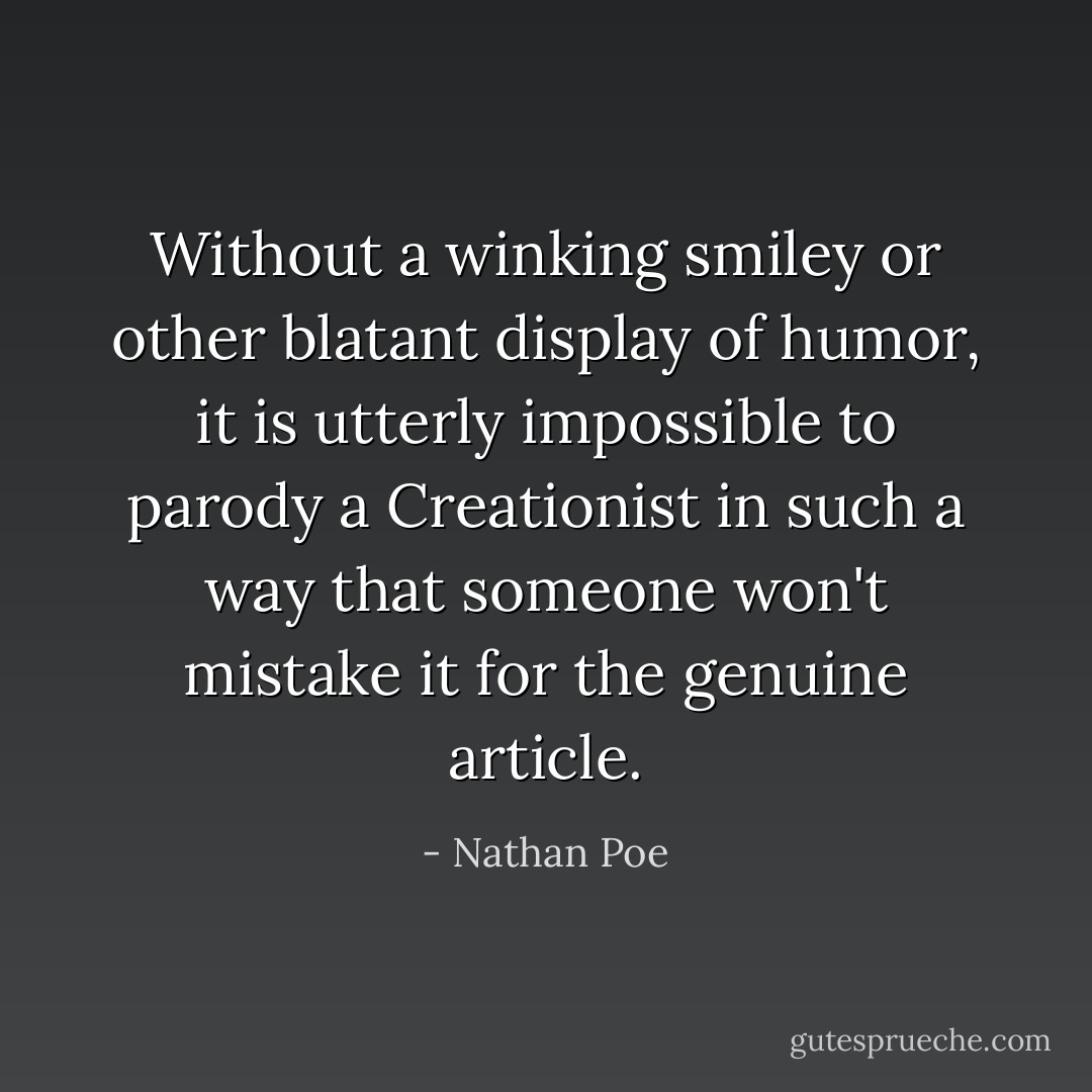 Without a winking smiley or other blatant display of humor, it is utterly impossible to parody a Creationist in such a way that someone won't mistake it for the genuine article. - Nathan Poe