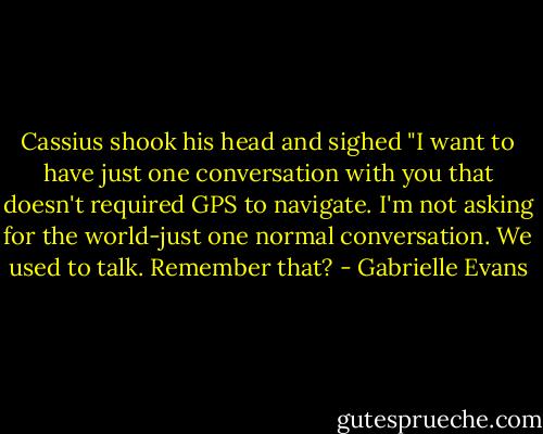 Cassius shook his head and sighed "I want to have just one conversation with you that doesn't required GPS to navigate. I'm not asking for the world-just one normal conversation. We used to talk. Remember that? - Gabrielle Evans