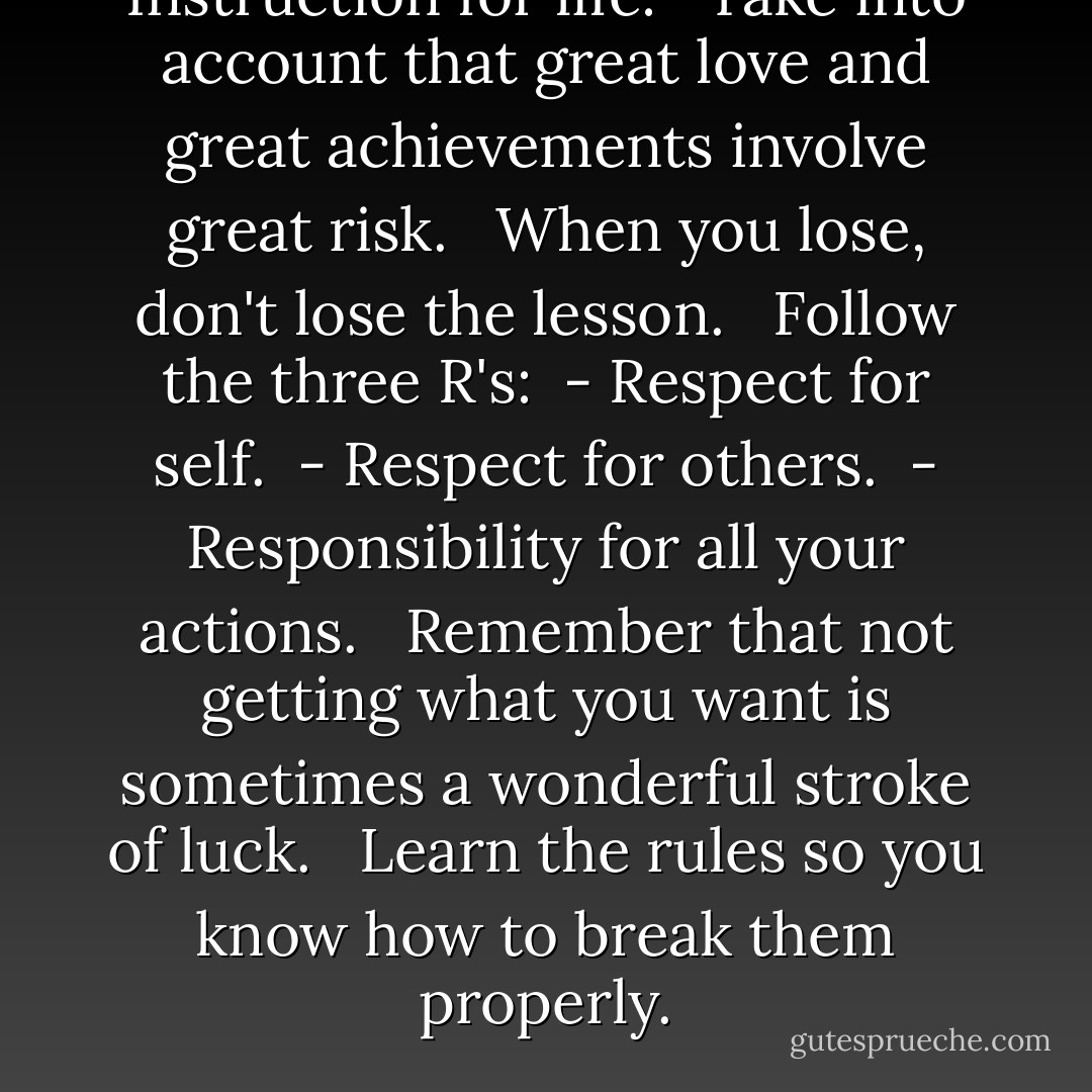 Instruction for life: <br /><br />Take into account that great love and great achievements involve great risk. <br /><br />When you lose, don't lose the lesson. <br /><br />Follow the three R's: <br />- Respect for self. <br />- Respect for others. <br />- Responsibility for all your actions. <br /><br />Remember that not getting what you want is sometimes a wonderful stroke of luck. <br /><br />Learn the rules so you know how to break them properly. - H. Jackson Brown Jr.