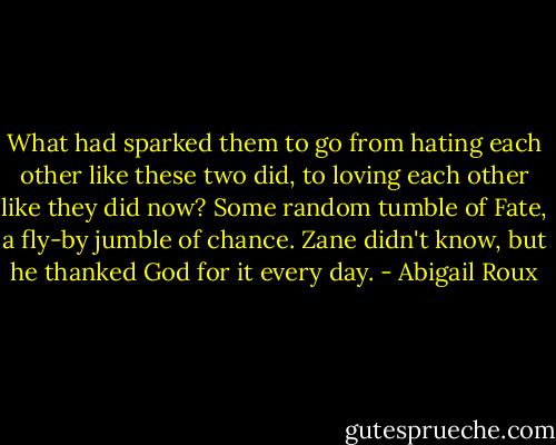What had sparked them to go from hating each other like these two did, to loving each other like they did now? Some random tumble of Fate, a fly-by jumble of chance. Zane didn't know, but he thanked God for it every day. - Abigail Roux