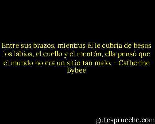 Entre sus brazos, mientras él le cubría de besos los labios, el cuello y el mentón, ella pensó que el mundo no era un sitio tan malo. - Catherine Bybee