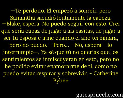 —Te perdono.<br />Él empezó a sonreír, pero Samantha sacudió lentamente la cabeza.<br />—Blake, espera. No puedo seguir con esto. Creí que sería capaz de jugar a las casitas, de jugar a ser tu esposa e irme cuando el año terminara, pero no puedo.<br />—Pero...<br />—No, espera —lo interrumpió—. Ya sé que tú no querías que los sentimientos se inmiscuyeran en esto, pero no he podido evitar enamorarme de ti, como no puedo evitar respirar y sobrevivir. - Catherine Bybee