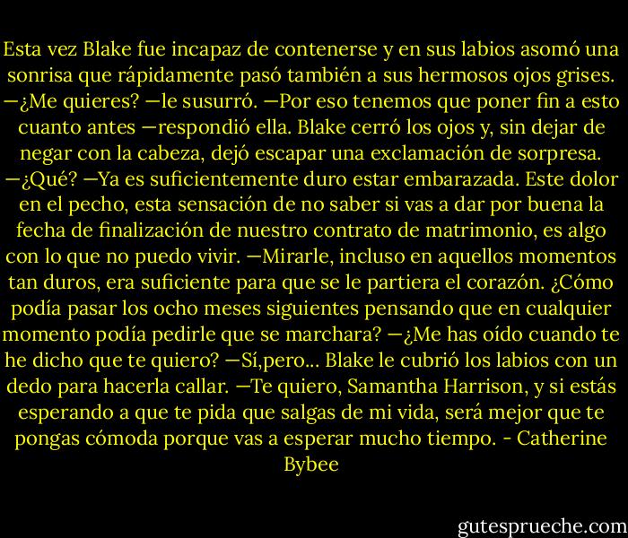 Esta vez Blake fue incapaz de contenerse y en sus labios asomó una sonrisa que rápidamente pasó también a sus hermosos ojos grises.<br />—¿Me quieres? —le susurró.<br />—Por eso tenemos que poner fin a esto cuanto antes —respondió ella. Blake cerró los ojos y, sin dejar de negar con la cabeza, dejó escapar una exclamación de sorpresa.<br />—¿Qué?<br />—Ya es suficientemente duro estar embarazada. Este dolor en el pecho, esta sensación de no saber si vas a dar por buena la fecha de finalización de nuestro contrato de matrimonio, es algo con lo que no puedo vivir. —Mirarle, incluso en aquellos momentos tan duros, era suficiente para que se le partiera el corazón. ¿Cómo podía pasar los ocho meses siguientes pensando que en cualquier momento podía pedirle que se marchara?<br />—¿Me has oído cuando te he dicho que te quiero?<br />—Sí,pero...<br />Blake le cubrió los labios con un dedo para hacerla callar.<br />—Te quiero, Samantha Harrison, y si estás esperando a que te pida que salgas de mi vida, será mejor que te pongas cómoda porque vas a esperar mucho tiempo. - Catherine Bybee