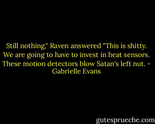 Still nothing," Raven answered "This is shitty. We are going to have to invest in heat sensors. These motion detectors blow Satan's left nut. - Gabrielle Evans