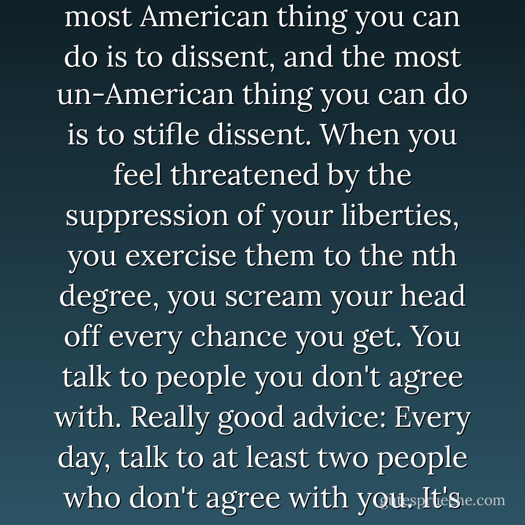 Q: What can people do to defend their civil liberties?<br /><br />Phillips: I'm a pacifist, but the most American thing you can do is to dissent, and the most un-American thing you can do is to stifle dissent. When you feel threatened by the suppression of your liberties, you exercise them to the nth degree, you scream your head off every chance you get. You talk to people you don't agree with. Really good advice: Every day, talk to at least two people who don't agree with you. It's the only way it is going to get done. - Utah Phillips