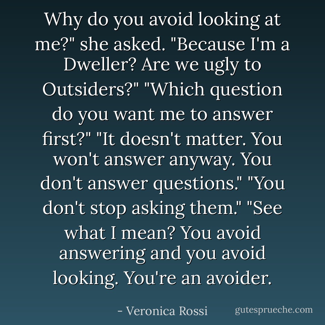 Why do you avoid looking at me?" she asked. "Because I'm a Dweller? Are we ugly to Outsiders?"<br />"Which question do you want me to answer first?"<br />"It doesn't matter. You won't answer anyway. You don't answer questions."<br />"You don't stop asking them."<br />"See what I mean? You avoid answering and you avoid looking. You're an avoider. - Veronica Rossi