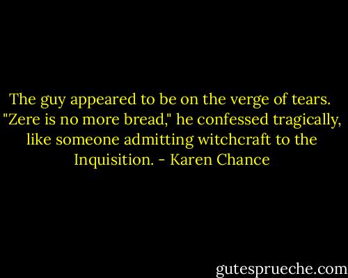 The guy appeared to be on the verge of tears. <br />"Zere is no more bread," he confessed tragically, like someone admitting witchcraft to the Inquisition. - Karen Chance