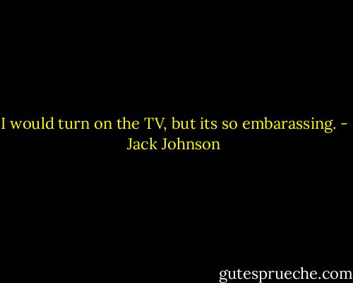 I would turn on the TV, but its so embarassing. - Jack Johnson